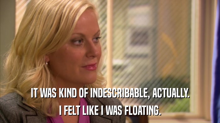 IT WAS KIND OF INDESCRIBABLE, ACTUALLY. I FELT LIKE I WAS FLOATING. 