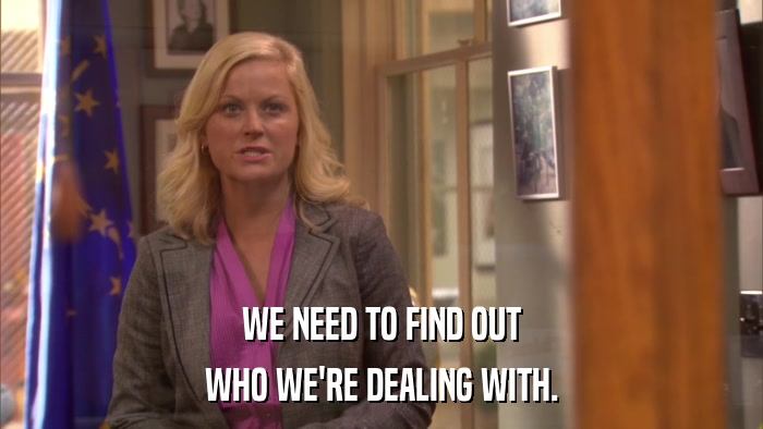 WE NEED TO FIND OUT WHO WE'RE DEALING WITH. 