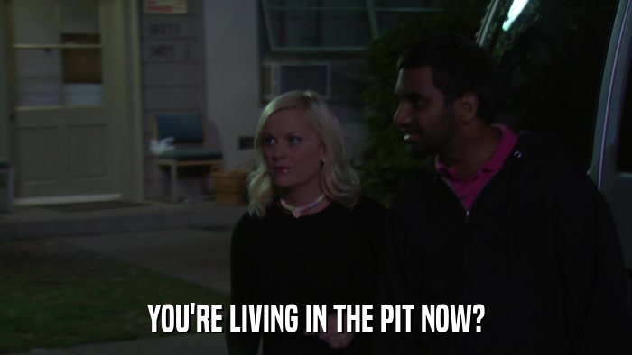 YOU'RE LIVING IN THE PIT NOW?  