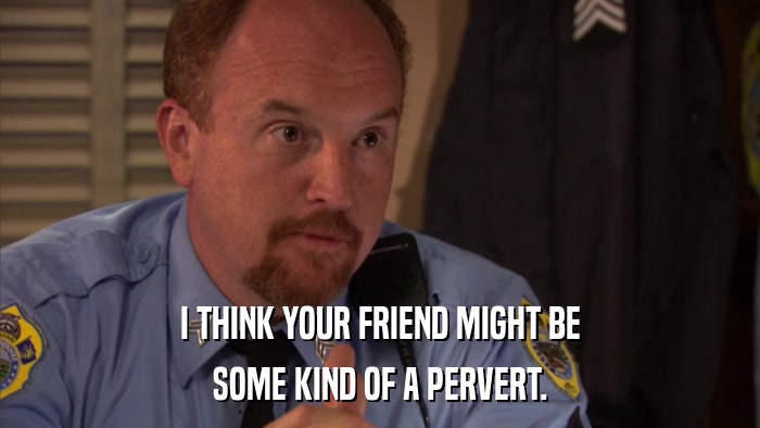 I THINK YOUR FRIEND MIGHT BE SOME KIND OF A PERVERT. 