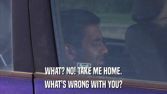 WHAT? NO! TAKE ME HOME. WHAT'S WRONG WITH YOU? 