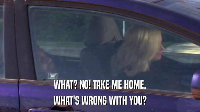 WHAT? NO! TAKE ME HOME. WHAT'S WRONG WITH YOU? 