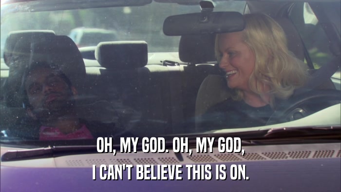OH, MY GOD. OH, MY GOD, I CAN'T BELIEVE THIS IS ON. 