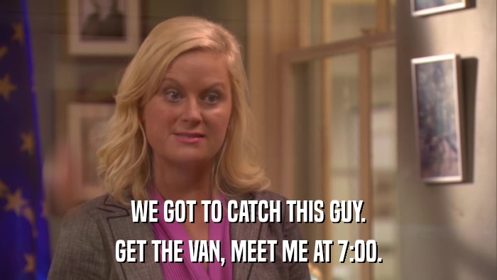 WE GOT TO CATCH THIS GUY. GET THE VAN, MEET ME AT 7:00. 