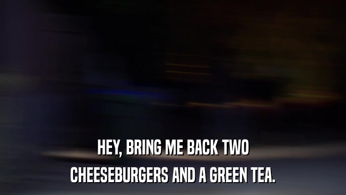 HEY, BRING ME BACK TWO CHEESEBURGERS AND A GREEN TEA. 
