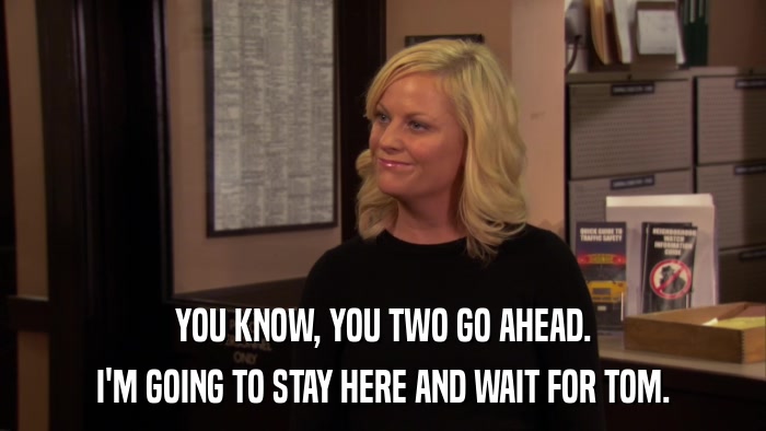 YOU KNOW, YOU TWO GO AHEAD. I'M GOING TO STAY HERE AND WAIT FOR TOM. 