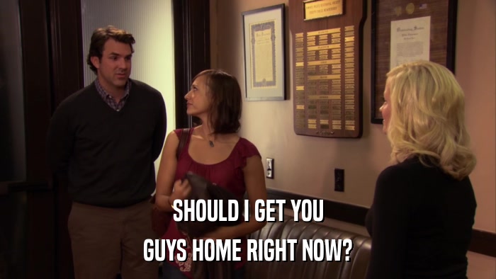 SHOULD I GET YOU GUYS HOME RIGHT NOW? 