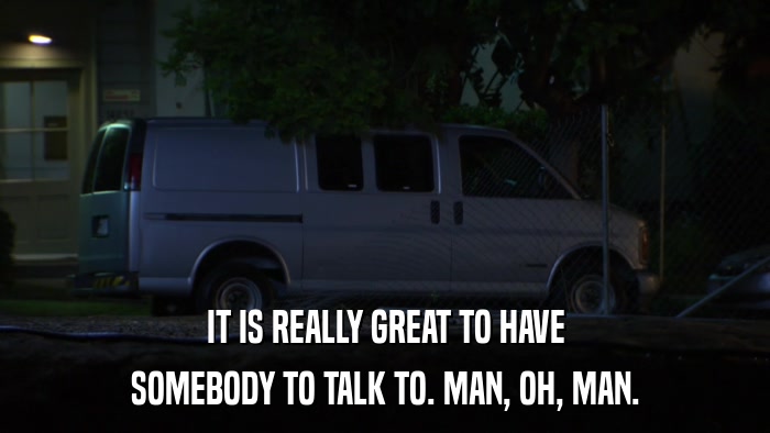 IT IS REALLY GREAT TO HAVE SOMEBODY TO TALK TO. MAN, OH, MAN. 