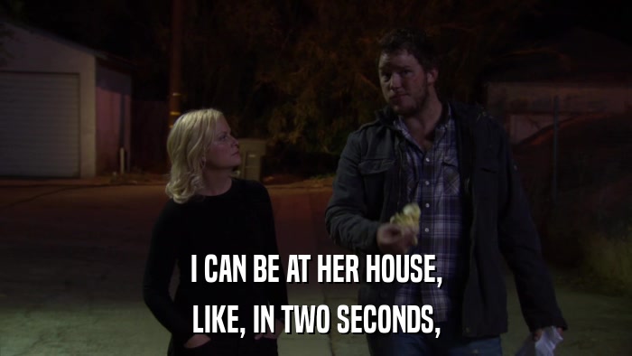I CAN BE AT HER HOUSE, LIKE, IN TWO SECONDS, 