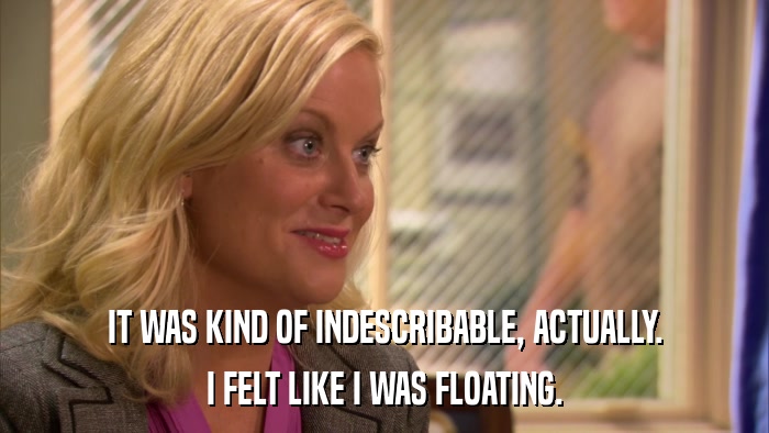 IT WAS KIND OF INDESCRIBABLE, ACTUALLY. I FELT LIKE I WAS FLOATING. 