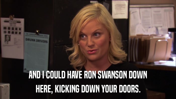 AND I COULD HAVE RON SWANSON DOWN HERE, KICKING DOWN YOUR DOORS. 
