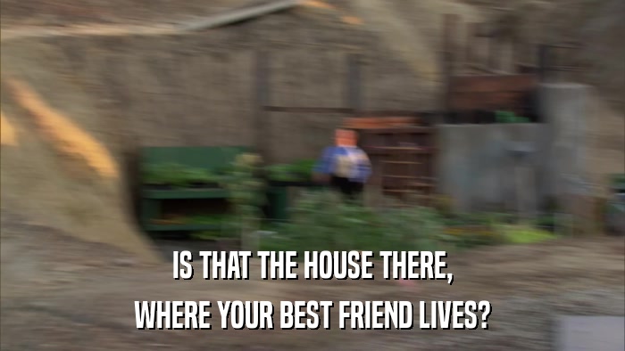 IS THAT THE HOUSE THERE, WHERE YOUR BEST FRIEND LIVES? 