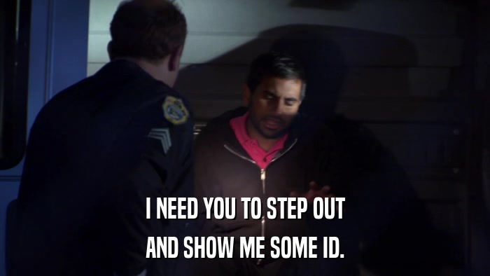 I NEED YOU TO STEP OUT AND SHOW ME SOME ID. 
