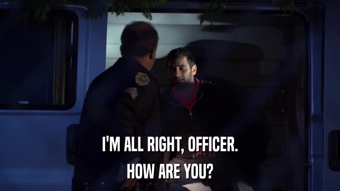 I'M ALL RIGHT, OFFICER. HOW ARE YOU? 