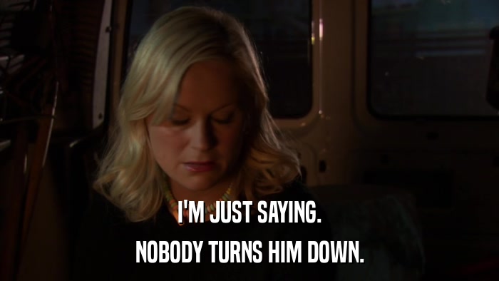 I'M JUST SAYING. NOBODY TURNS HIM DOWN. 