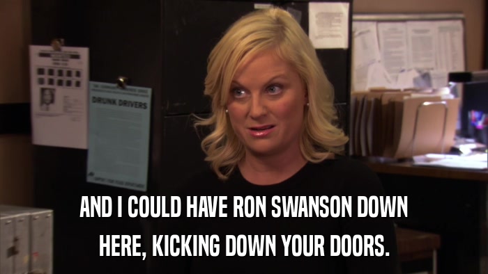 AND I COULD HAVE RON SWANSON DOWN HERE, KICKING DOWN YOUR DOORS. 