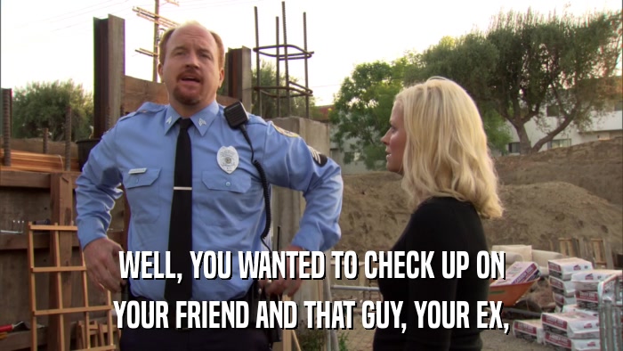 WELL, YOU WANTED TO CHECK UP ON YOUR FRIEND AND THAT GUY, YOUR EX, 
