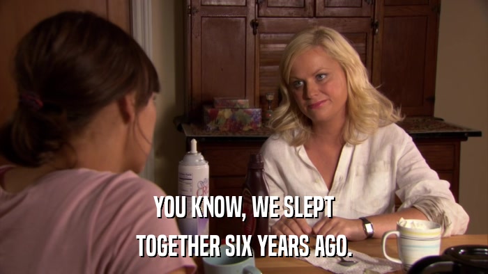 YOU KNOW, WE SLEPT TOGETHER SIX YEARS AGO. 