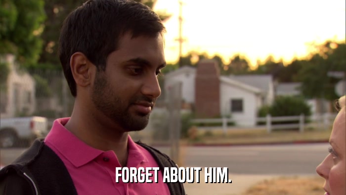 FORGET ABOUT HIM.  