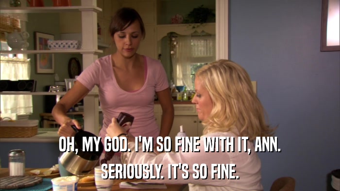 OH, MY GOD. I'M SO FINE WITH IT, ANN. SERIOUSLY. IT'S SO FINE. 