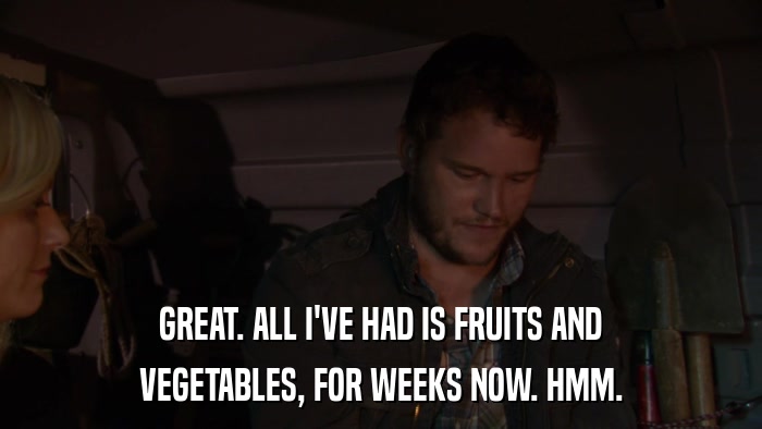 GREAT. ALL I'VE HAD IS FRUITS AND VEGETABLES, FOR WEEKS NOW. HMM. 