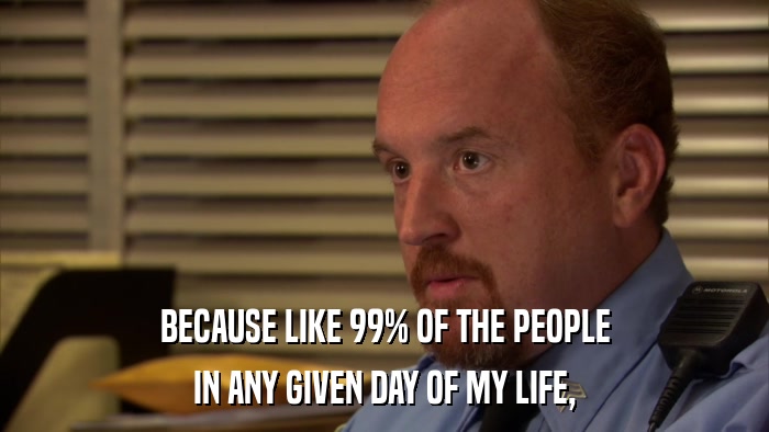 BECAUSE LIKE 99% OF THE PEOPLE IN ANY GIVEN DAY OF MY LIFE, 