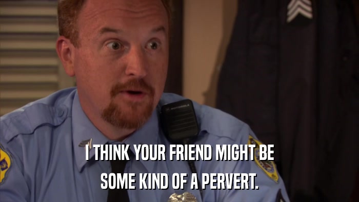 I THINK YOUR FRIEND MIGHT BE SOME KIND OF A PERVERT. 