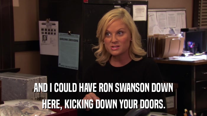 AND I COULD HAVE RON SWANSON DOWN HERE, KICKING DOWN YOUR DOORS. 