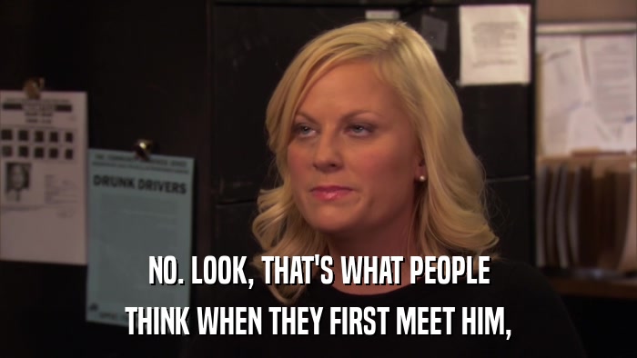 NO. LOOK, THAT'S WHAT PEOPLE THINK WHEN THEY FIRST MEET HIM, 