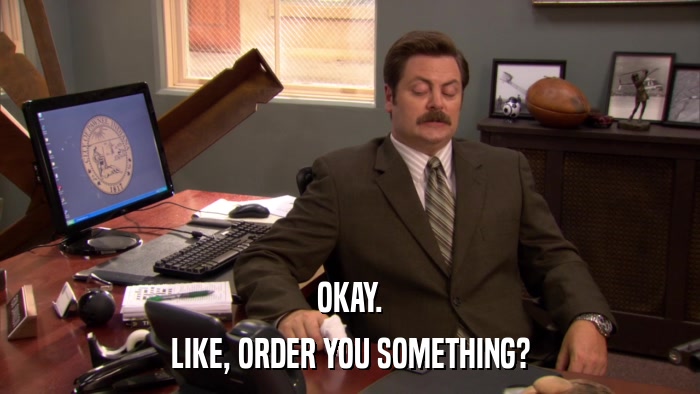OKAY. LIKE, ORDER YOU SOMETHING? 