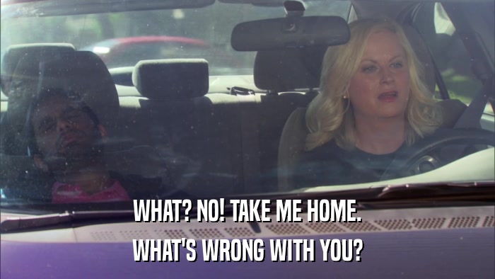 WHAT? NO! TAKE ME HOME. WHAT'S WRONG WITH YOU? 