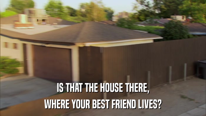 IS THAT THE HOUSE THERE, WHERE YOUR BEST FRIEND LIVES? 