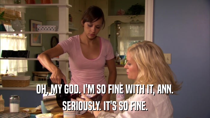 OH, MY GOD. I'M SO FINE WITH IT, ANN. SERIOUSLY. IT'S SO FINE. 