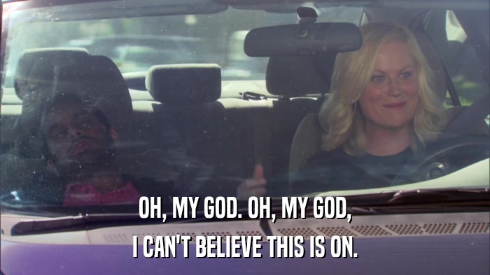 OH, MY GOD. OH, MY GOD, I CAN'T BELIEVE THIS IS ON. 