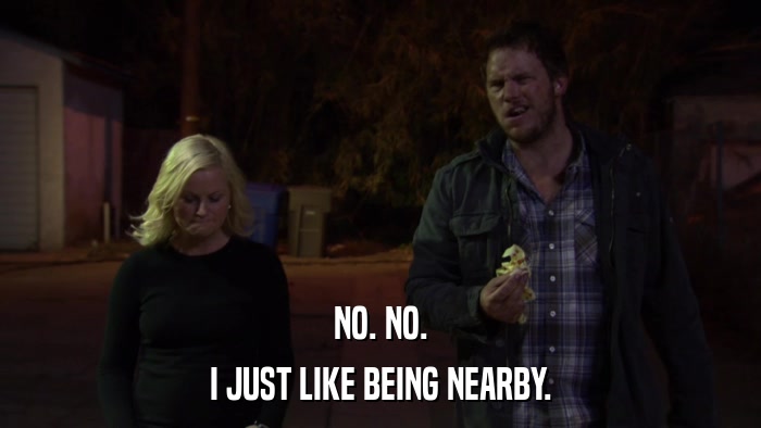 NO. NO. I JUST LIKE BEING NEARBY. 