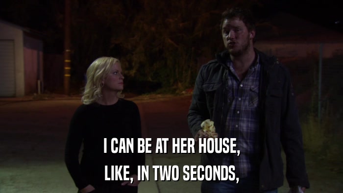 I CAN BE AT HER HOUSE, LIKE, IN TWO SECONDS, 