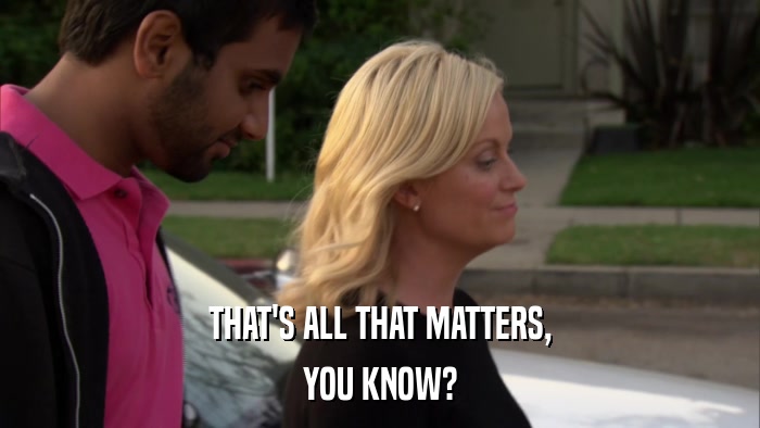 THAT'S ALL THAT MATTERS, YOU KNOW? 