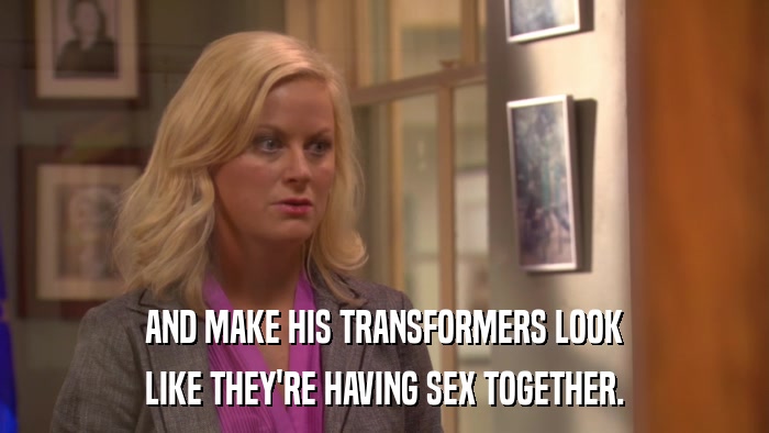 AND MAKE HIS TRANSFORMERS LOOK LIKE THEY'RE HAVING SEX TOGETHER. 