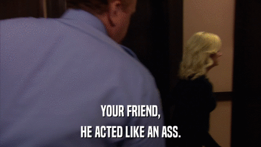 YOUR FRIEND, HE ACTED LIKE AN ASS. 