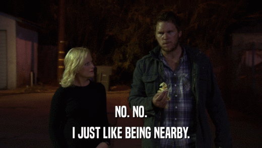 NO. NO. I JUST LIKE BEING NEARBY. 