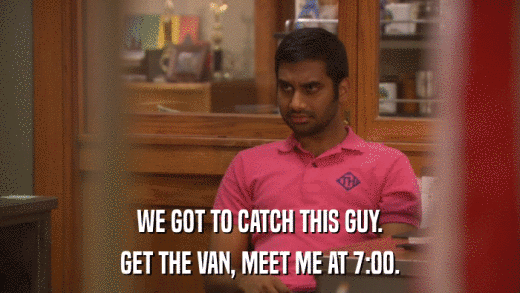 WE GOT TO CATCH THIS GUY. GET THE VAN, MEET ME AT 7:00. 