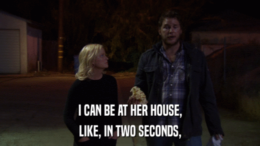 I CAN BE AT HER HOUSE, LIKE, IN TWO SECONDS, 