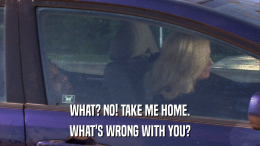 WHAT? NO! TAKE ME HOME. WHAT'S WRONG WITH YOU? 