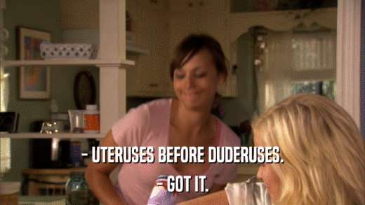 - UTERUSES BEFORE DUDERUSES. - GOT IT. 