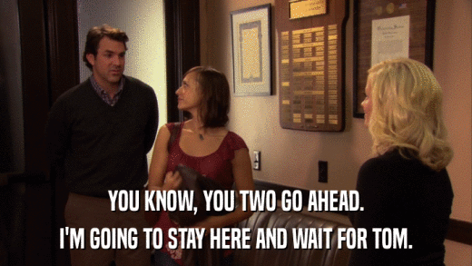 YOU KNOW, YOU TWO GO AHEAD. I'M GOING TO STAY HERE AND WAIT FOR TOM. 