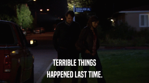TERRIBLE THINGS HAPPENED LAST TIME. 