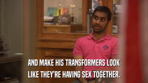 AND MAKE HIS TRANSFORMERS LOOK LIKE THEY'RE HAVING SEX TOGETHER. 