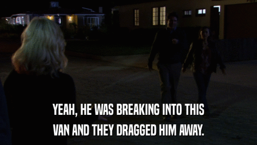 YEAH, HE WAS BREAKING INTO THIS VAN AND THEY DRAGGED HIM AWAY. 