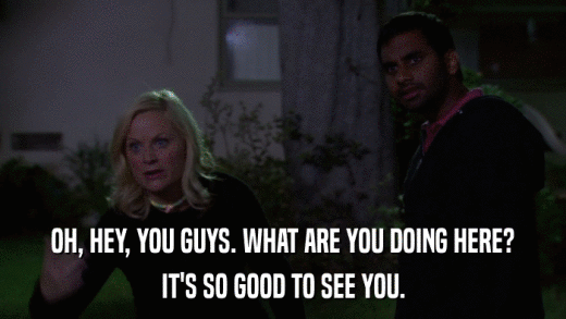 OH, HEY, YOU GUYS. WHAT ARE YOU DOING HERE? IT'S SO GOOD TO SEE YOU. 