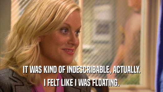 IT WAS KIND OF INDESCRIBABLE, ACTUALLY. I FELT LIKE I WAS FLOATING. 
